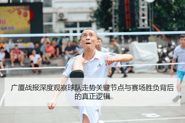 广厦战报深度观察球队走势关键节点与赛场胜负背后的真正逻辑